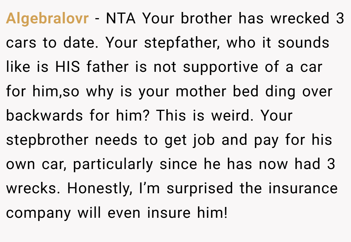 Algebralovr − NTA Your brother has wrecked 3 cars to date. Your stepfather, who it sounds like is HIS father is not supportive of a car for him,so why is your mother bed ding over backwards for him? This is weird. Your stepbrother needs to get job and pay for his own car, particularly since he has now had 3 wrecks. Honestly, I’m surprised the insurance company will even insure him!