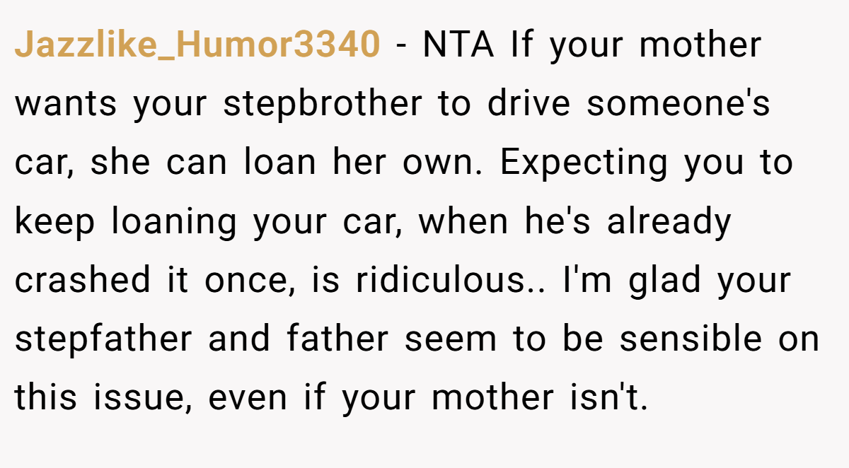 Jazzlike_Humor3340 − NTA If your mother wants your stepbrother to drive someone's car, she can loan her own. Expecting you to keep loaning your car, when he's already crashed it once, is ridiculous.. I'm glad your stepfather and father seem to be sensible on this issue, even if your mother isn't.