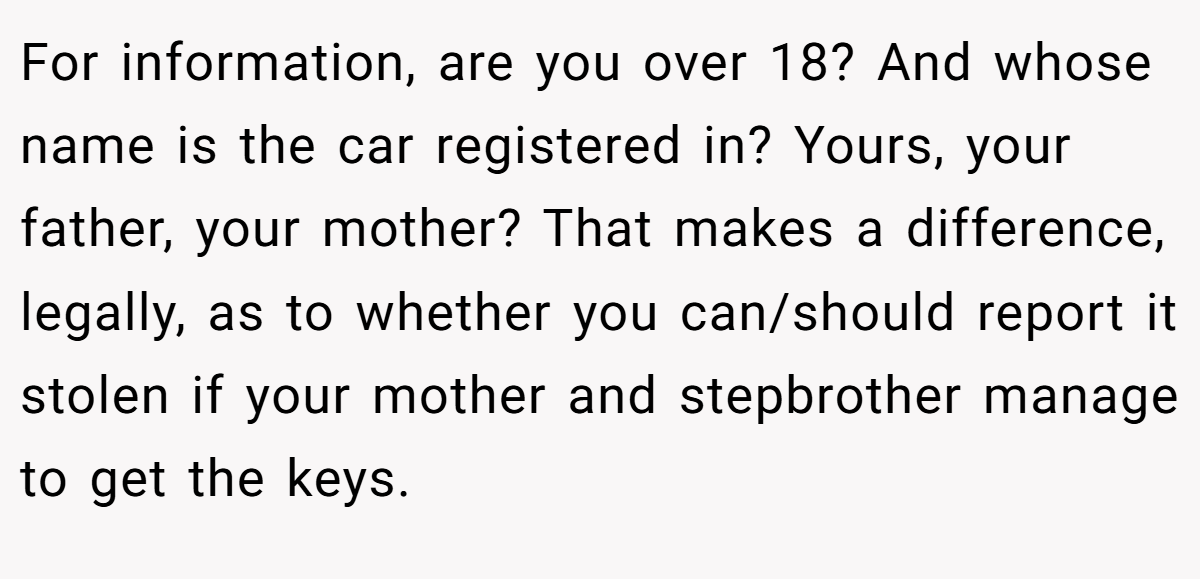 For information, are you over 18? And whose name is the car registered in? Yours, your father, your mother? That makes a difference, legally, as to whether you can/should report it stolen if your mother and stepbrother manage to get the keys.