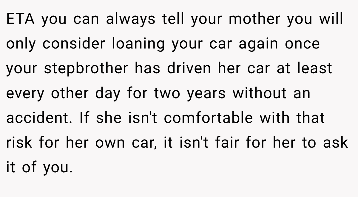 ETA you can always tell your mother you will only consider loaning your car again once your stepbrother has driven her car at least every other day for two years without an accident. If she isn't comfortable with that risk for her own car, it isn't fair for her to ask it of you.