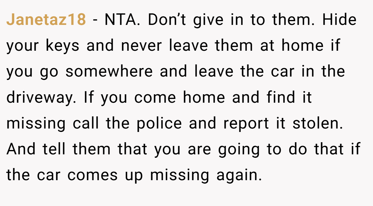Janetaz18 − NTA. Don’t give in to them. Hide your keys and never leave them at home if you go somewhere and leave the car in the driveway. If you come home and find it missing call the police and report it stolen. And tell them that you are going to do that if the car comes up missing again.