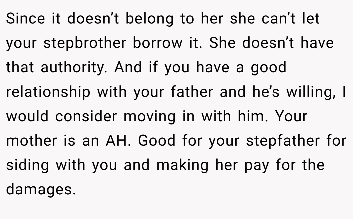 Since it doesn’t belong to her she can’t let your stepbrother borrow it. She doesn’t have that authority. And if you have a good relationship with your father and he’s willing, I would consider moving in with him. Your mother is an AH. Good for your stepfather for siding with you and making her pay for the damages.