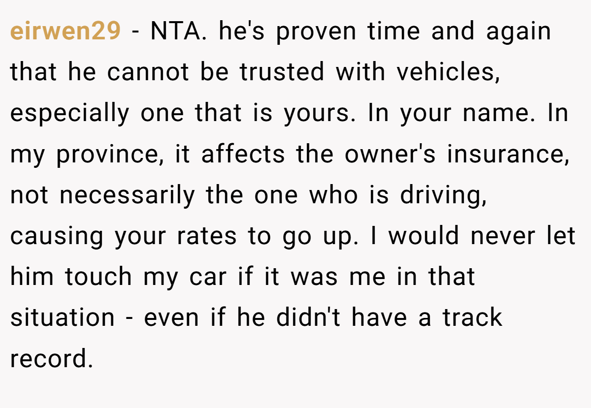 eirwen29 − NTA. he's proven time and again that he cannot be trusted with vehicles, especially one that is yours. In your name. In my province, it affects the owner's insurance, not necessarily the one who is driving, causing your rates to go up. I would never let him touch my car if it was me in that situation - even if he didn't have a track record.