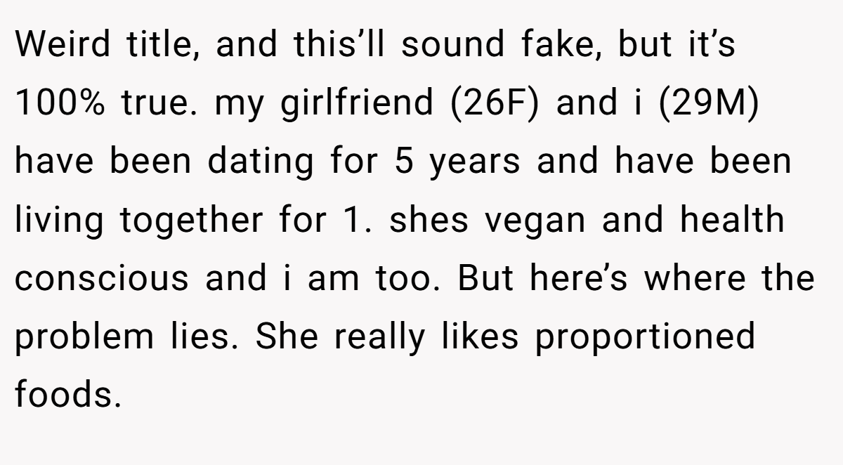 Weird title, and this’ll sound fake, but it’s 100% true. my girlfriend (26F) and i (29M) have been dating for 5 years and have been living together for 1. shes vegan and health conscious and i am too. But here’s where the problem lies. She really likes proportioned foods.