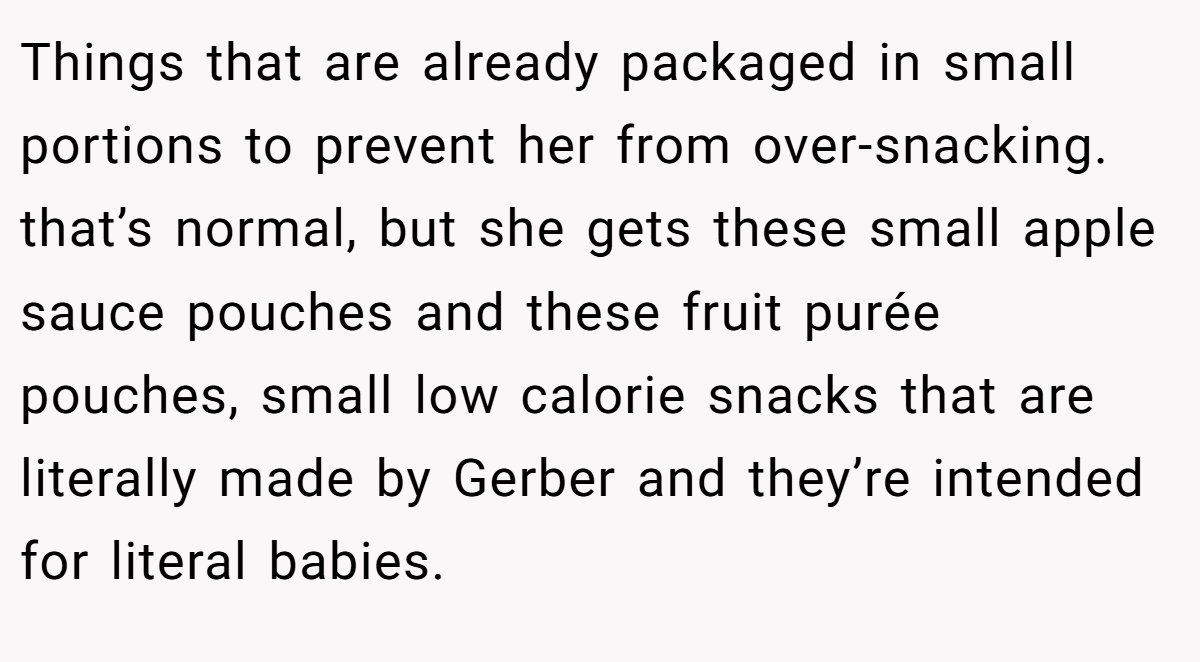 Things that are already packaged in small portions to prevent her from over-snacking. that’s normal, but she gets these small apple sauce pouches and these fruit purée pouches, small low calorie snacks that are literally made by Gerber and they’re intended for literal babies.