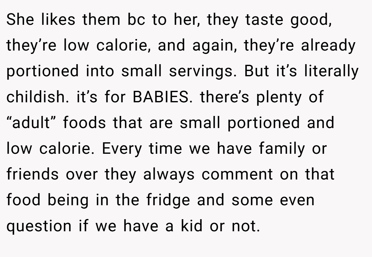 She likes them bc to her, they taste good, they’re low calorie, and again, they’re already portioned into small servings. But it’s literally childish. it’s for BABIES. there’s plenty of “adult” foods that are small portioned and low calorie. Every time we have family or friends over they always comment on that food being in the fridge and some even question if we have a kid or not.