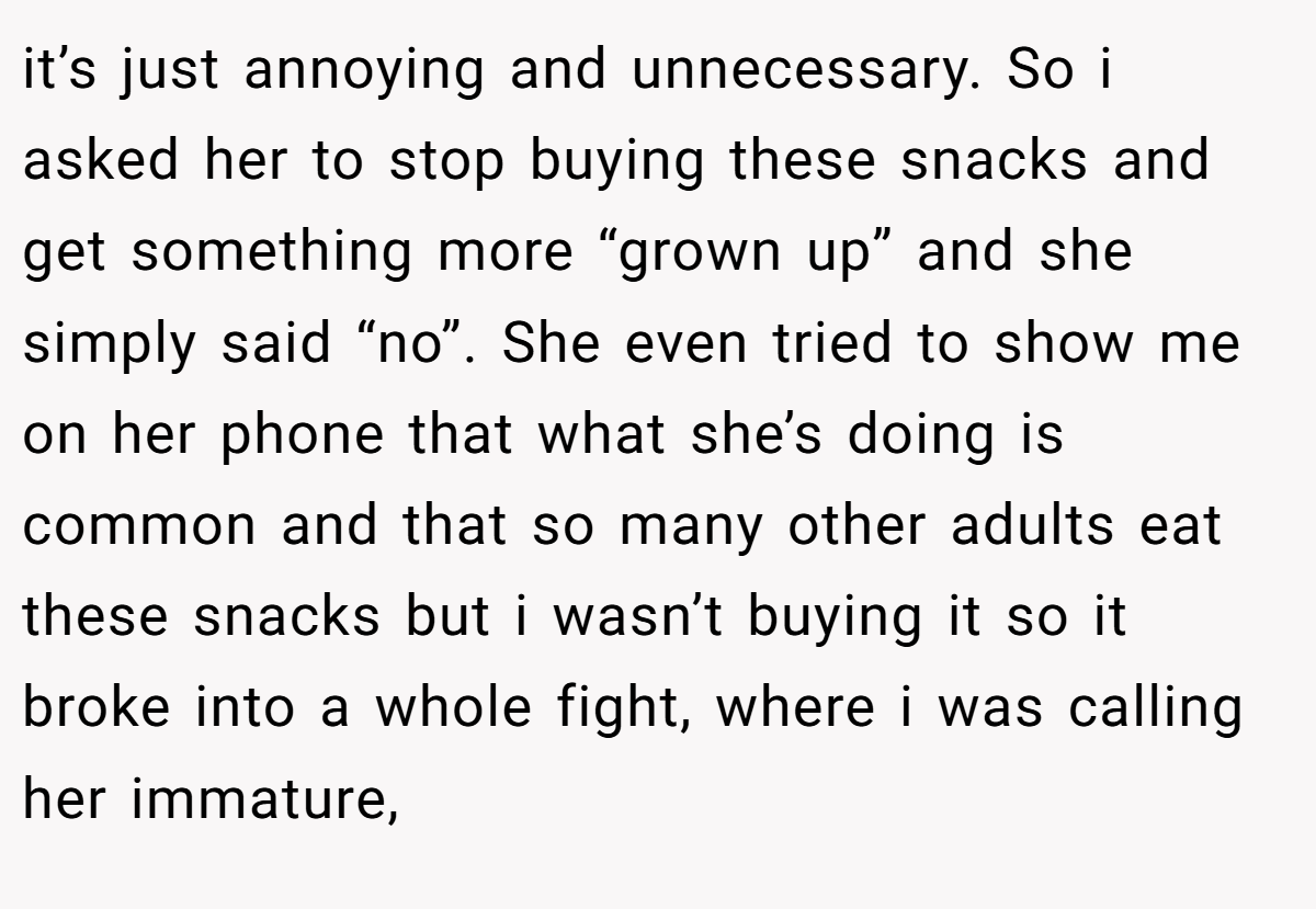 it’s just annoying and unnecessary. So i asked her to stop buying these snacks and get something more “grown up” and she simply said “no”. She even tried to show me on her phone that what she’s doing is common and that so many other adults eat these snacks but i wasn’t buying it so it broke into a whole fight, where i was calling her immature,