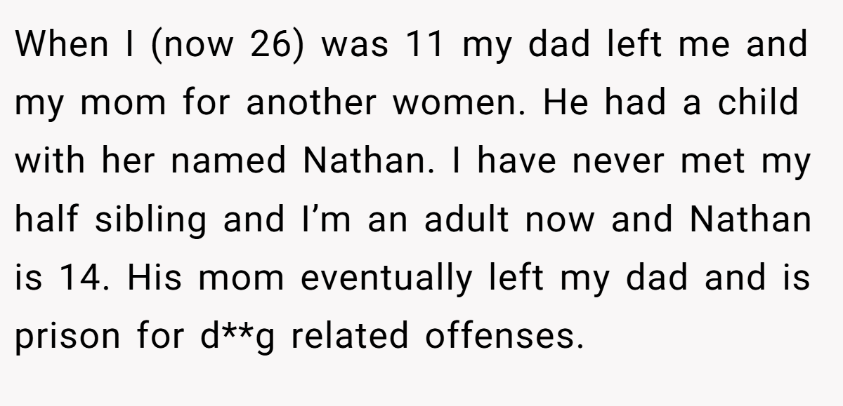 When I (now 26) was 11 my dad left me and my mom for another women. He had a child with her named Nathan. I have never met my half sibling and I’m an adult now and Nathan is 14. His mom eventually left my dad and is prison for d**g related offenses.