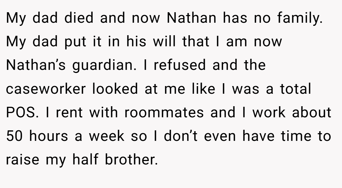 My dad died and now Nathan has no family. My dad put it in his will that I am now Nathan’s guardian. I refused and the caseworker looked at me like I was a total POS. I rent with roommates and I work about 50 hours a week so I don’t even have time to raise my half brother.