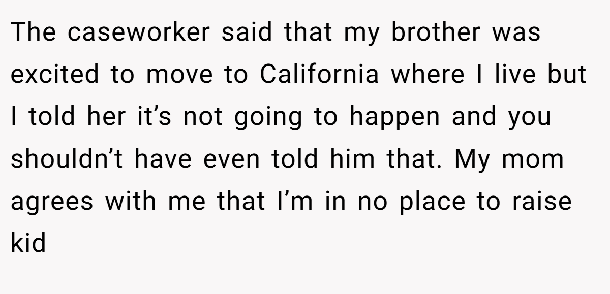 The caseworker said that my brother was excited to move to California where I live but I told her it’s not going to happen and you shouldn’t have even told him that. My mom agrees with me that I’m in no place to raise kid