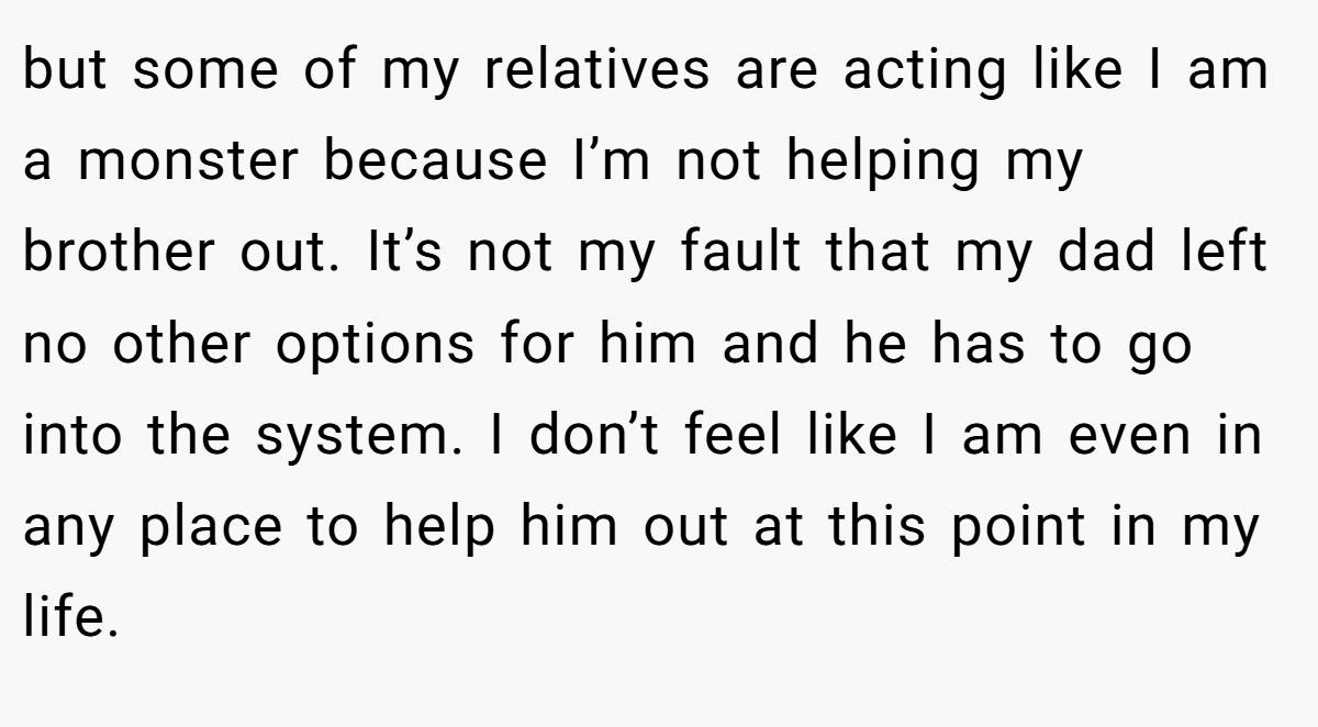 but some of my relatives are acting like I am a monster because I’m not helping my brother out. It’s not my fault that my dad left no other options for him and he has to go into the system. I don’t feel like I am even in any place to help him out at this point in my life.
