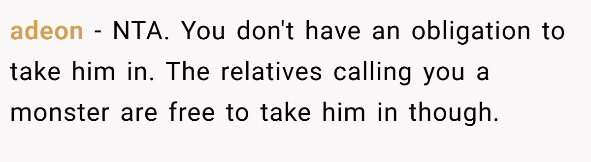 adeon − NTA. You don't have an obligation to take him in. The relatives calling you a monster are free to take him in though.