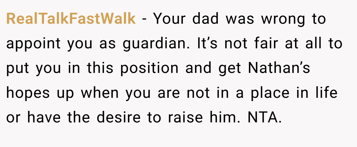 RealTalkFastWalk − Your dad was wrong to appoint you as guardian. It’s not fair at all to put you in this position and get Nathan’s hopes up when you are not in a place in life or have the desire to raise him. NTA.