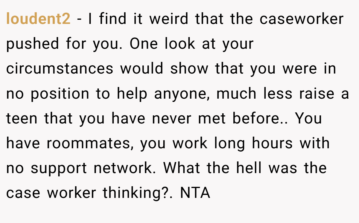 loudent2 − I find it weird that the caseworker pushed for you. One look at your circumstances would show that you were in no position to help anyone, much less raise a teen that you have never met before.. You have roommates, you work long hours with no support network. What the hell was the case worker thinking?. NTA