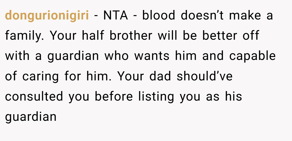 dongurionigiri − NTA - blood doesn’t make a family. Your half brother will be better off with a guardian who wants him and capable of caring for him. Your dad should’ve consulted you before listing you as his guardian