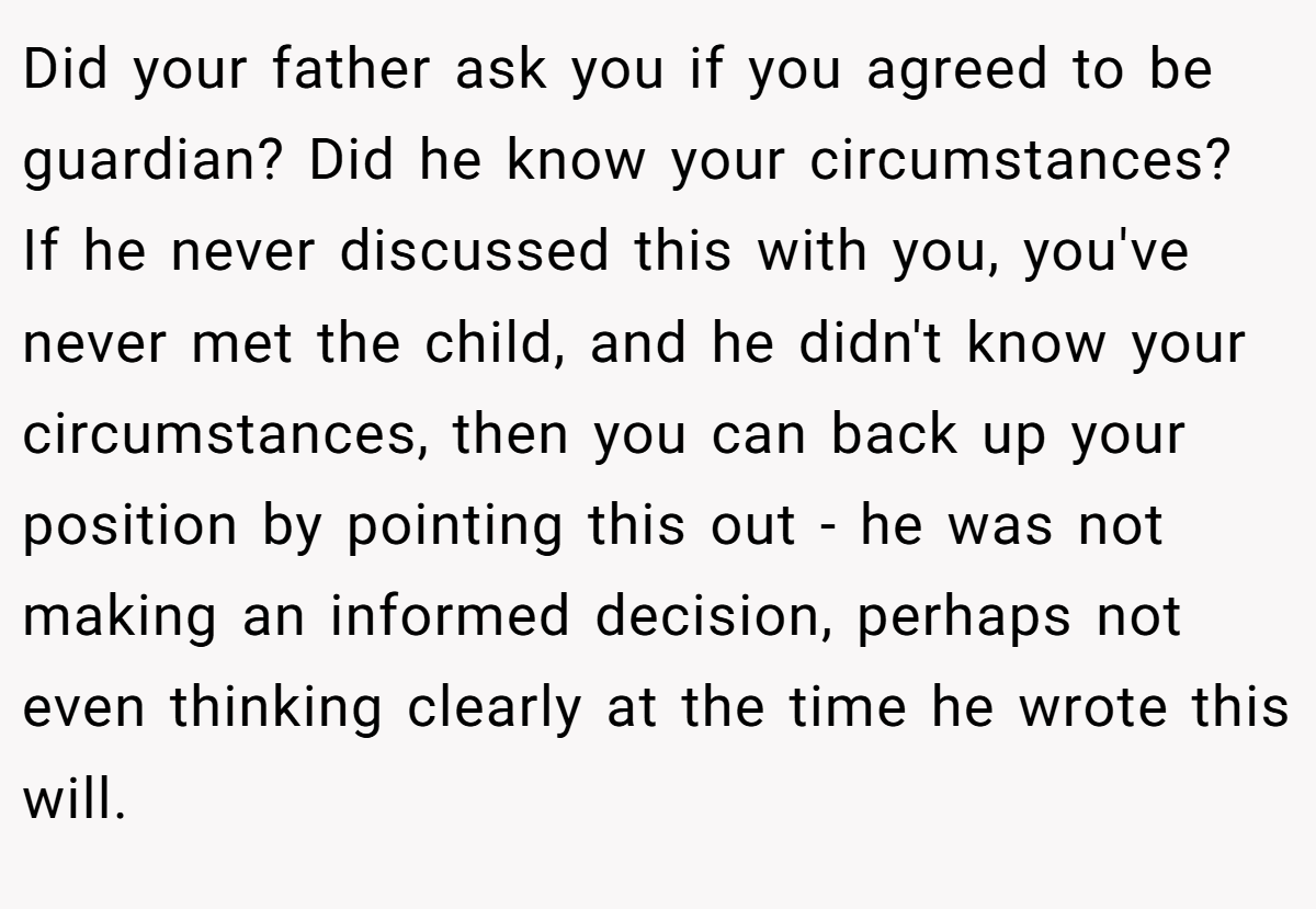 Did your father ask you if you agreed to be guardian? Did he know your circumstances? If he never discussed this with you, you've never met the child, and he didn't know your circumstances, then you can back up your position by pointing this out - he was not making an informed decision, perhaps not even thinking clearly at the time he wrote this will.