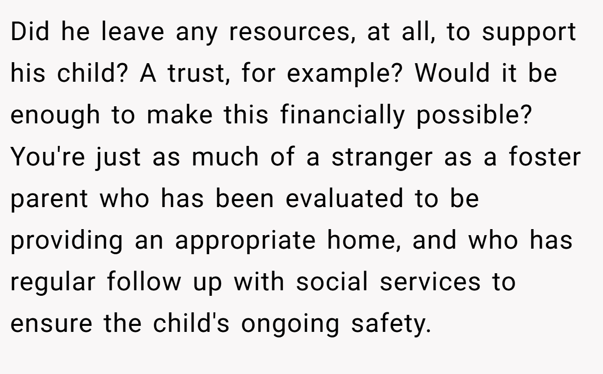 Did he leave any resources, at all, to support his child? A trust, for example? Would it be enough to make this financially possible? You're just as much of a stranger as a foster parent who has been evaluated to be providing an appropriate home, and who has regular follow up with social services to ensure the child's ongoing safety.