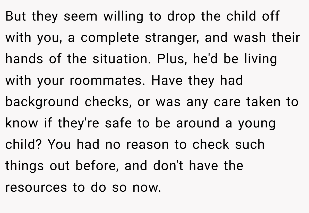 But they seem willing to drop the child off with you, a complete stranger, and wash their hands of the situation. Plus, he'd be living with your roommates. Have they had background checks, or was any care taken to know if they're safe to be around a young child? You had no reason to check such things out before, and don't have the resources to do so now.
