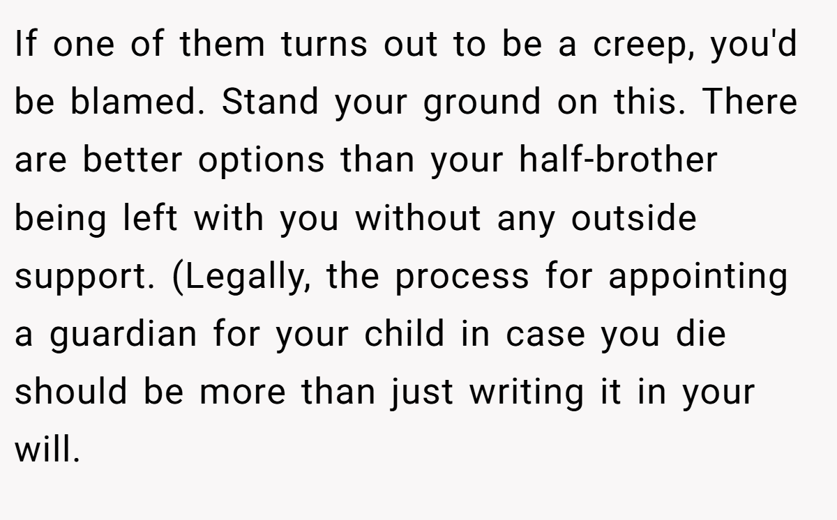 If one of them turns out to be a creep, you'd be blamed. Stand your ground on this. There are better options than your half-brother being left with you without any outside support. (Legally, the process for appointing a guardian for your child in case you die should be more than just writing it in your will.