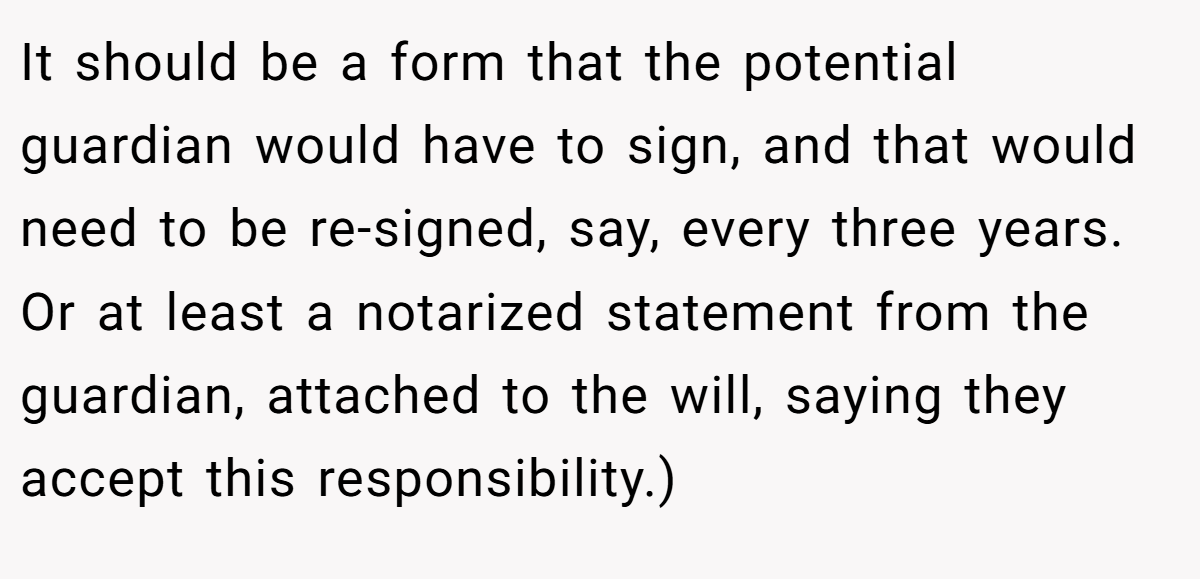 It should be a form that the potential guardian would have to sign, and that would need to be re-signed, say, every three years. Or at least a notarized statement from the guardian, attached to the will, saying they accept this responsibility.)