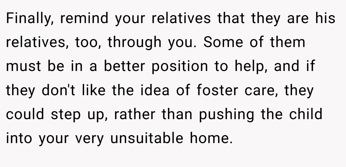 Finally, remind your relatives that they are his relatives, too, through you. Some of them must be in a better position to help, and if they don't like the idea of foster care, they could step up, rather than pushing the child into your very unsuitable home.