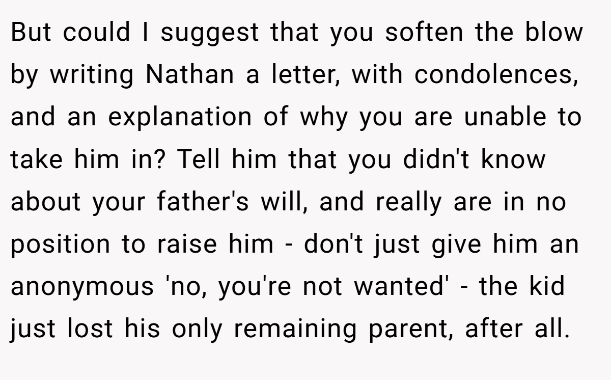But could I suggest that you soften the blow by writing Nathan a letter, with condolences, and an explanation of why you are unable to take him in? Tell him that you didn't know about your father's will, and really are in no position to raise him - don't just give him an anonymous 'no, you're not wanted' - the kid just lost his only remaining parent, after all.