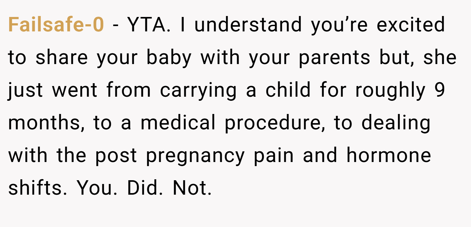Failsafe-0 − YTA. I understand you’re excited to share your baby with your parents but, she just went from carrying a child for roughly 9 months, to a medical procedure, to dealing with the post pregnancy pain and hormone shifts. You. Did. Not.