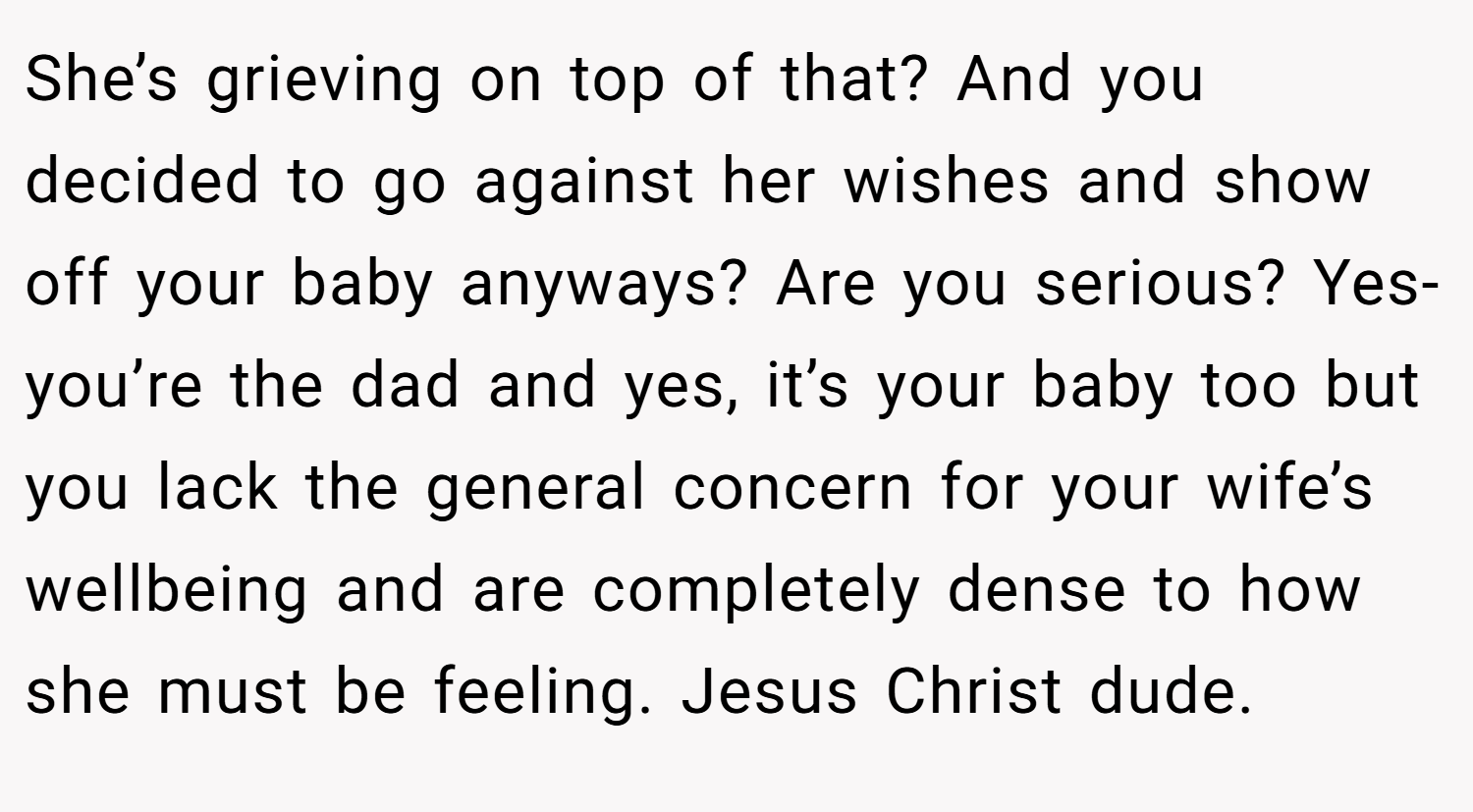 She’s grieving on top of that? And you decided to go against her wishes and show off your baby anyways? Are you serious? Yes- you’re the dad and yes, it’s your baby too but you lack the general concern for your wife’s wellbeing and are completely dense to how she must be feeling. Jesus Christ dude.