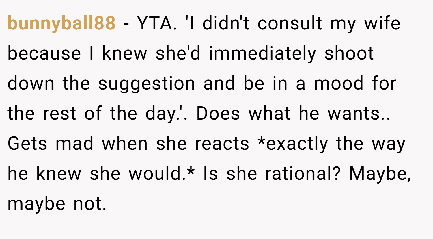 bunnyball88 − YTA. 'I didn't consult my wife because I knew she'd immediately shoot down the suggestion and be in a mood for the rest of the day.'. Does what he wants.. Gets mad when she reacts *exactly the way he knew she would.* Is she rational? Maybe, maybe not.