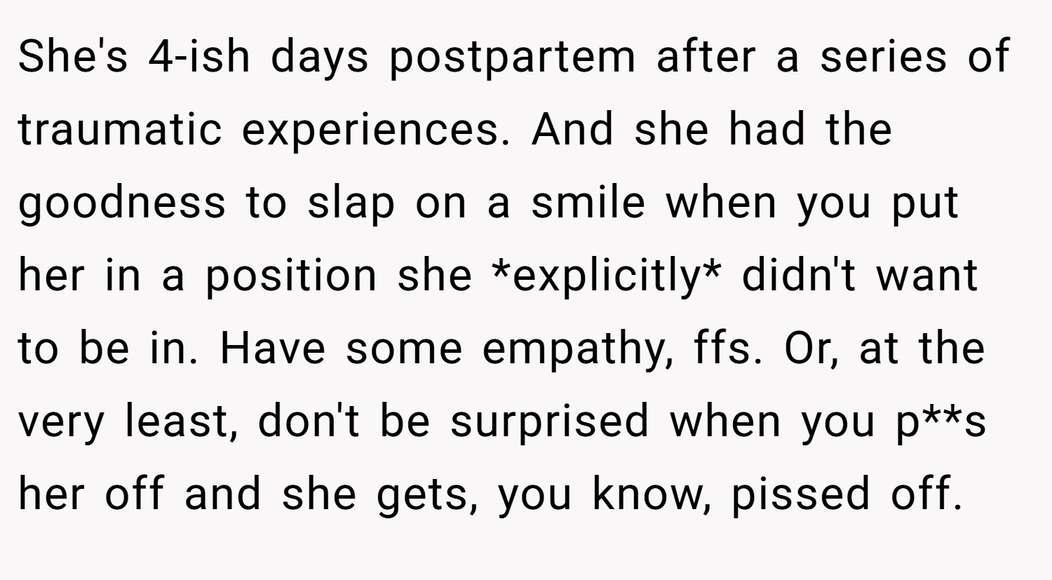 She's 4-ish days postpartem after a series of traumatic experiences. And she had the goodness to slap on a smile when you put her in a position she *explicitly* didn't want to be in. Have some empathy, ffs. Or, at the very least, don't be surprised when you p**s her off and she gets, you know, pissed off.