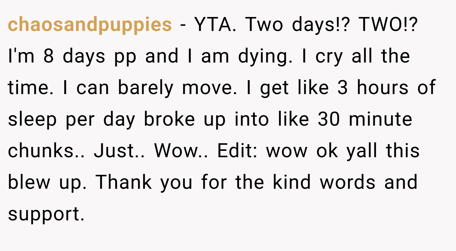 chaosandpuppies − YTA. Two days!? TWO!? I'm 8 days pp and I am dying. I cry all the time. I can barely move. I get like 3 hours of sleep per day broke up into like 30 minute chunks.. Just.. Wow.. Edit: wow ok yall this blew up. Thank you for the kind words and support.