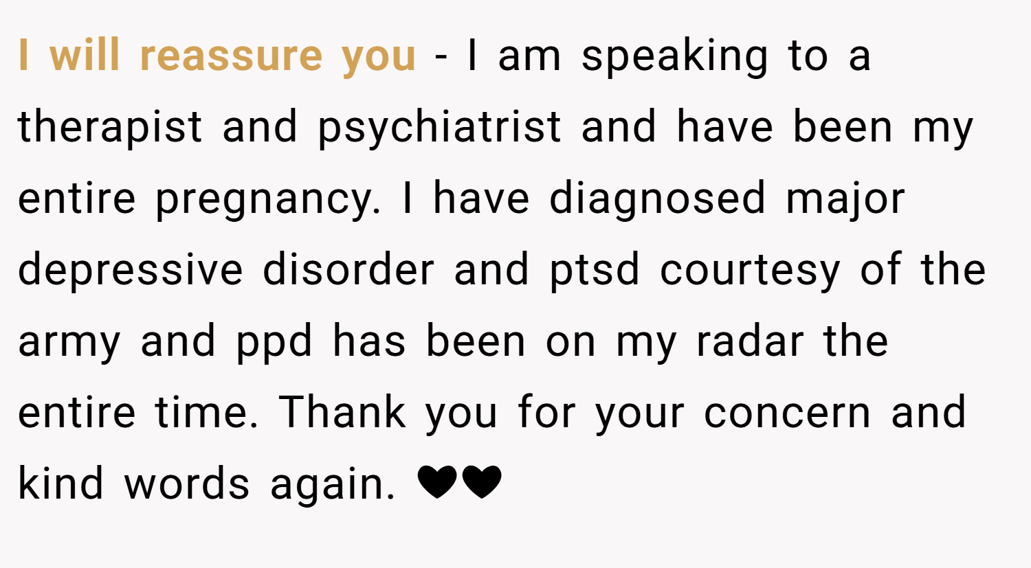 I will reassure you - I am speaking to a therapist and psychiatrist and have been my entire pregnancy. I have diagnosed major depressive disorder and ptsd courtesy of the army and ppd has been on my radar the entire time. Thank you for your concern and kind words again. ❤❤