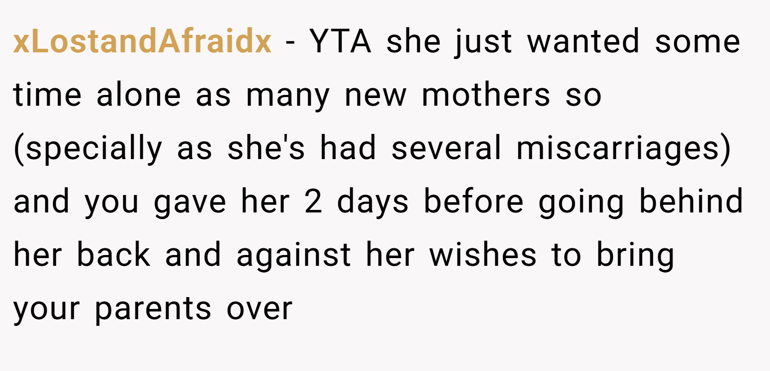 xLostandAfraidx − YTA she just wanted some time alone as many new mothers so (specially as she's had several miscarriages) and you gave her 2 days before going behind her back and against her wishes to bring your parents over