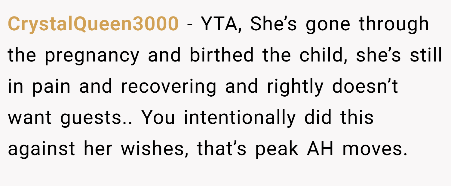 CrystalQueen3000 − YTA, She’s gone through the pregnancy and birthed the child, she’s still in pain and recovering and rightly doesn’t want guests.. You intentionally did this against her wishes, that’s peak AH moves.