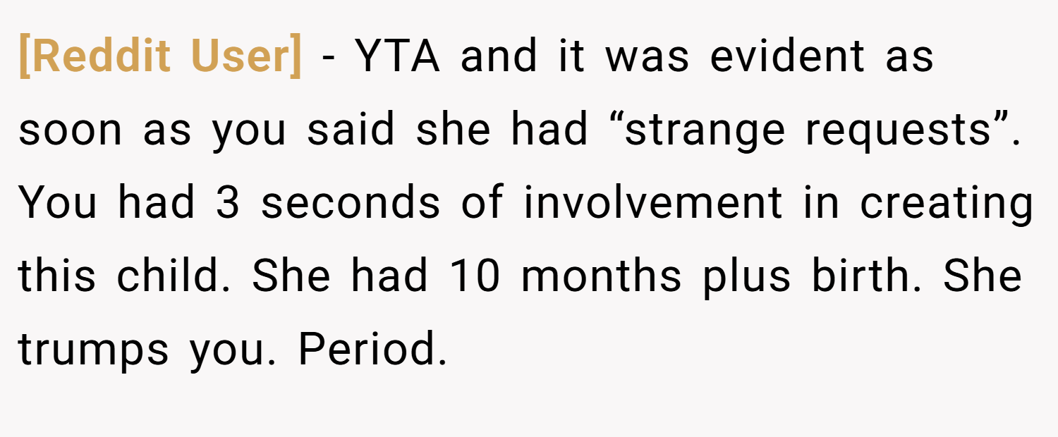 [Reddit User] − YTA and it was evident as soon as you said she had “strange requests”. You had 3 seconds of involvement in creating this child. She had 10 months plus birth. She trumps you. Period.