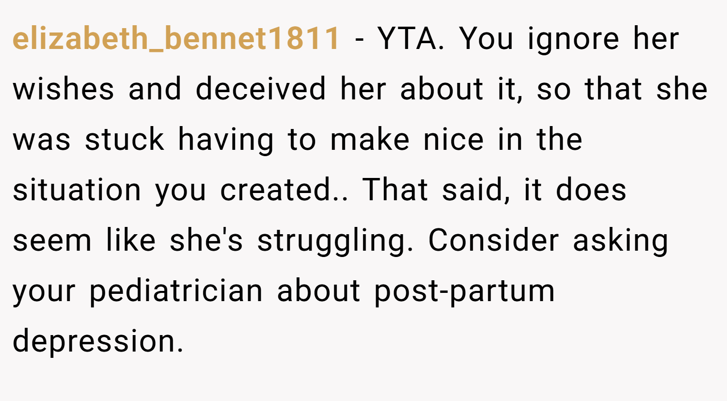 elizabeth_bennet1811 − YTA. You ignore her wishes and deceived her about it, so that she was stuck having to make nice in the situation you created.. That said, it does seem like she's struggling. Consider asking your pediatrician about post-partum depression.