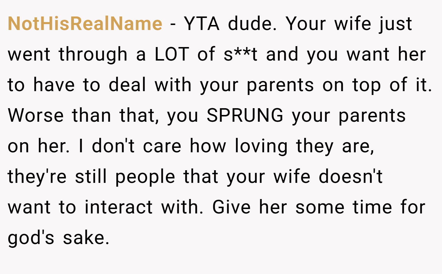 NotHisRealName − YTA dude. Your wife just went through a LOT of s**t and you want her to have to deal with your parents on top of it. Worse than that, you SPRUNG your parents on her. I don't care how loving they are, they're still people that your wife doesn't want to interact with. Give her some time for god's sake.