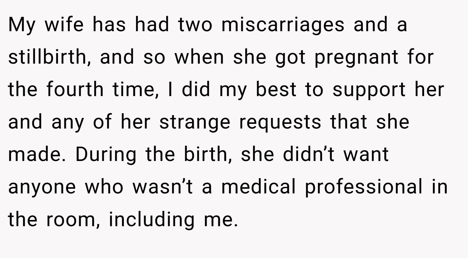 My wife has had two miscarriages and a stillbirth, and so when she got pregnant for the fourth time, I did my best to support her and any of her strange requests that she made. During the birth, she didn’t want anyone who wasn’t a medical professional in the room, including me.