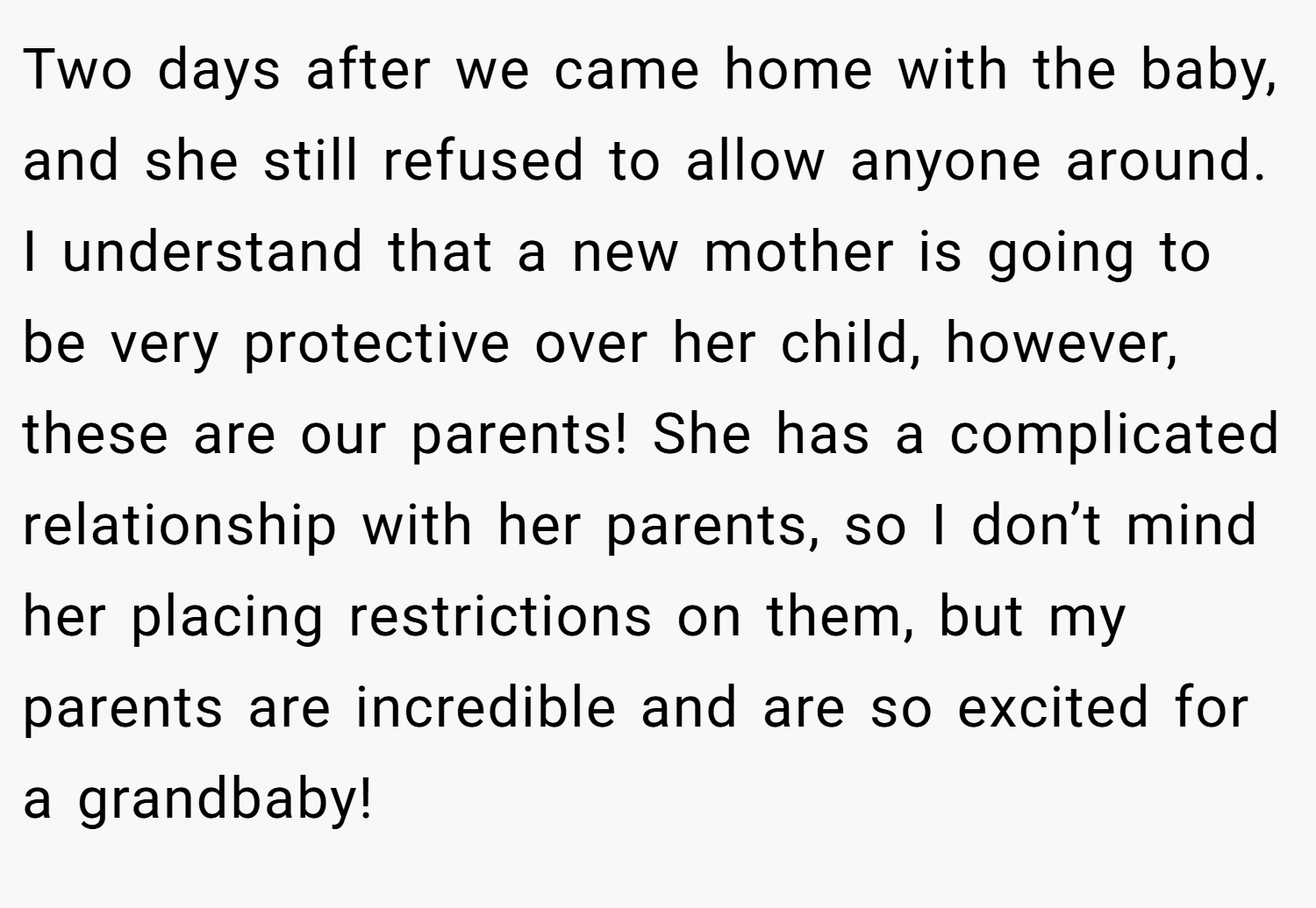Two days after we came home with the baby, and she still refused to allow anyone around. I understand that a new mother is going to be very protective over her child, however, these are our parents! She has a complicated relationship with her parents, so I don’t mind her placing restrictions on them, but my parents are incredible and are so excited for a grandbaby!