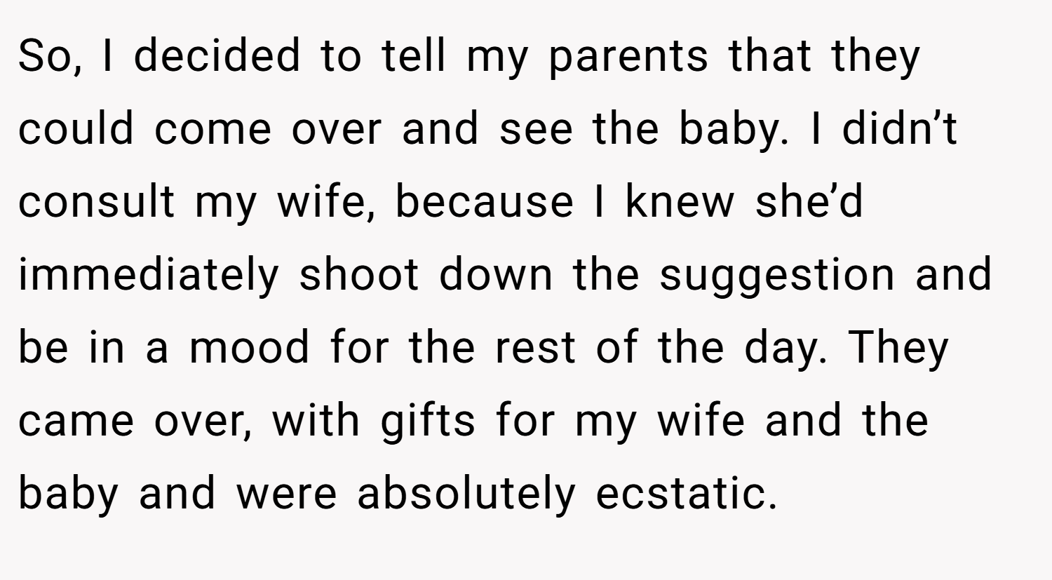 So, I decided to tell my parents that they could come over and see the baby. I didn’t consult my wife, because I knew she’d immediately shoot down the suggestion and be in a mood for the rest of the day. They came over, with gifts for my wife and the baby and were absolutely ecstatic.