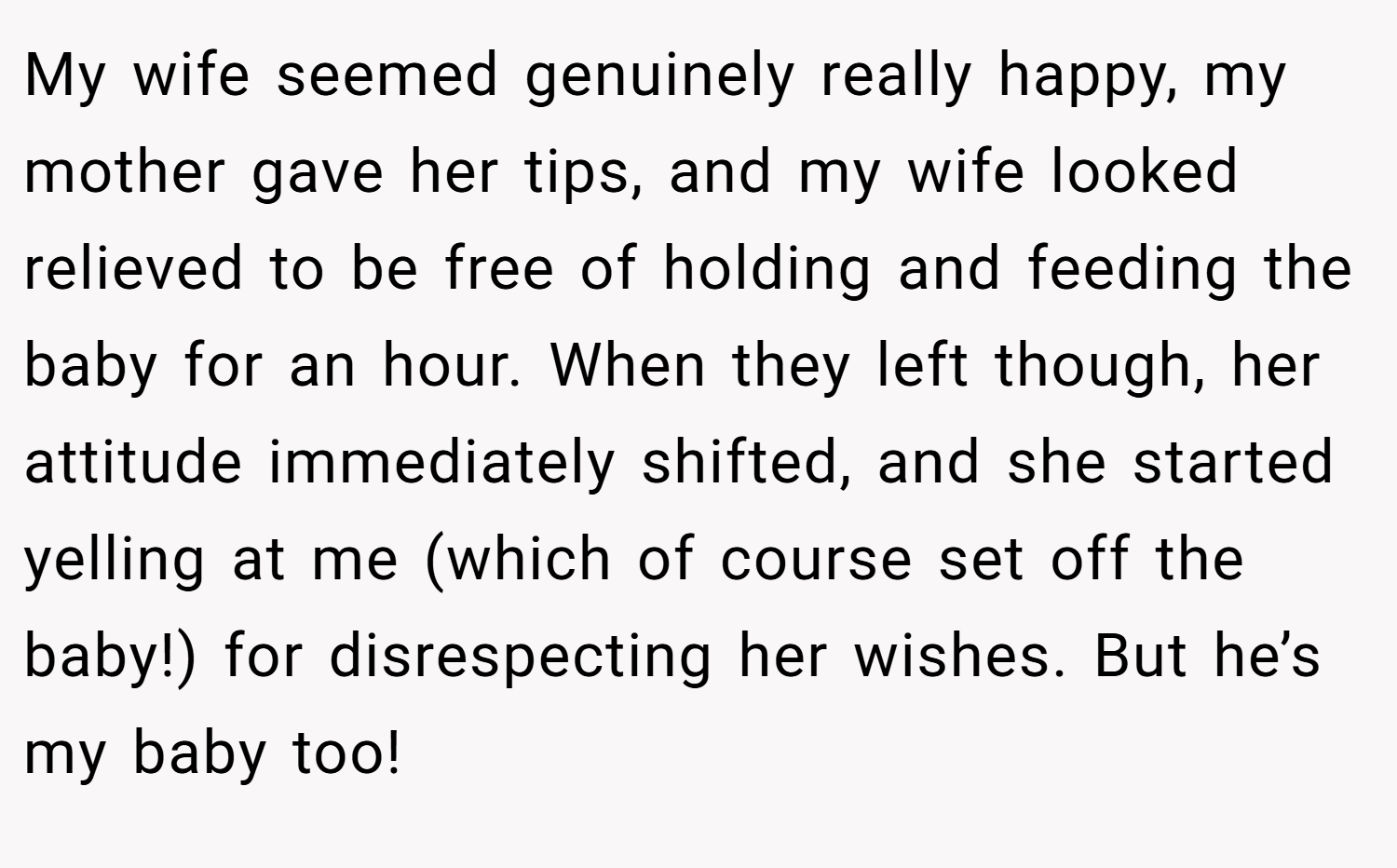My wife seemed genuinely really happy, my mother gave her tips, and my wife looked relieved to be free of holding and feeding the baby for an hour. When they left though, her attitude immediately shifted, and she started yelling at me (which of course set off the baby!) for disrespecting her wishes. But he’s my baby too!