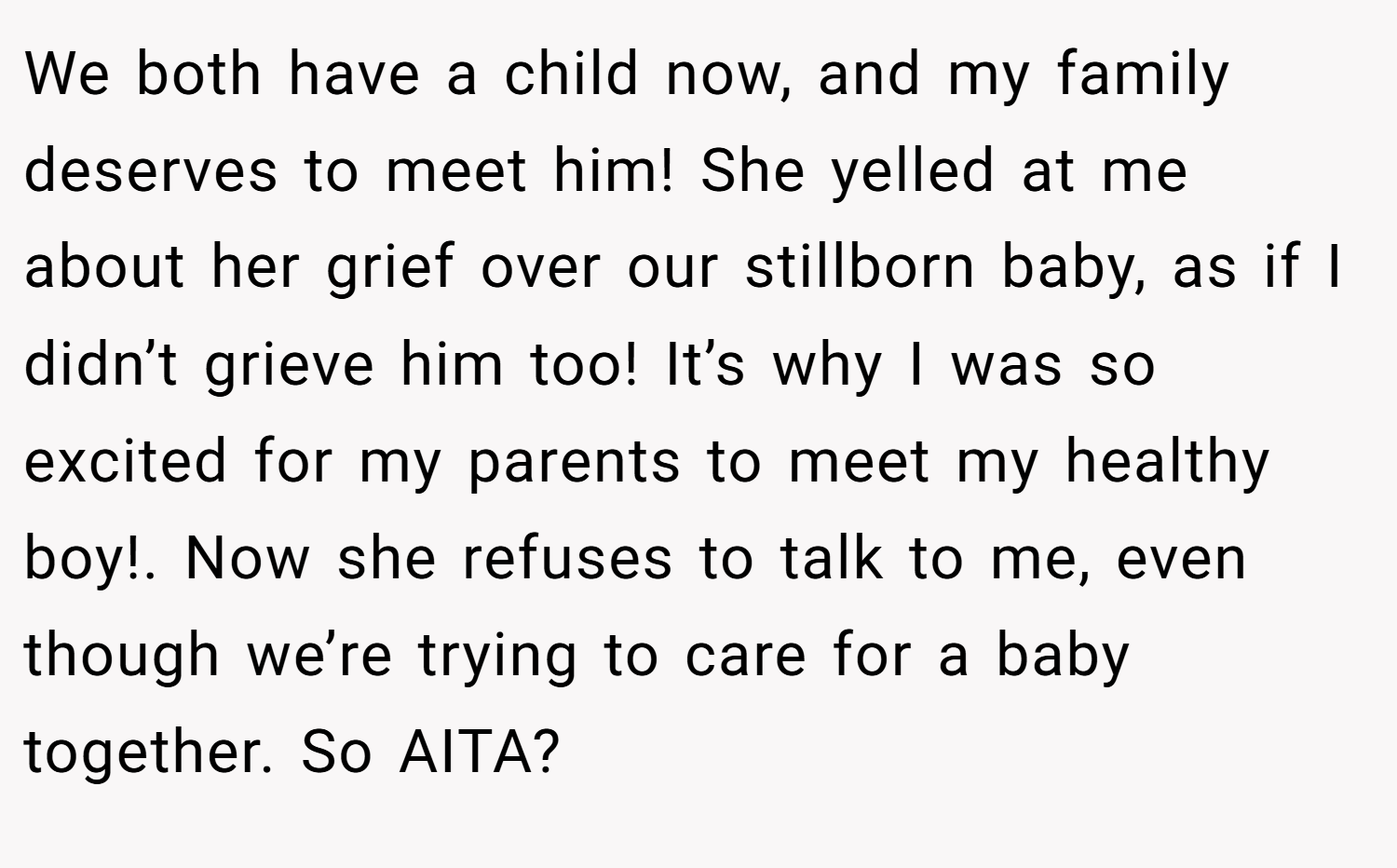 We both have a child now, and my family deserves to meet him! She yelled at me about her grief over our stillborn baby, as if I didn’t grieve him too! It’s why I was so excited for my parents to meet my healthy boy!. Now she refuses to talk to me, even though we’re trying to care for a baby together. So AITA?