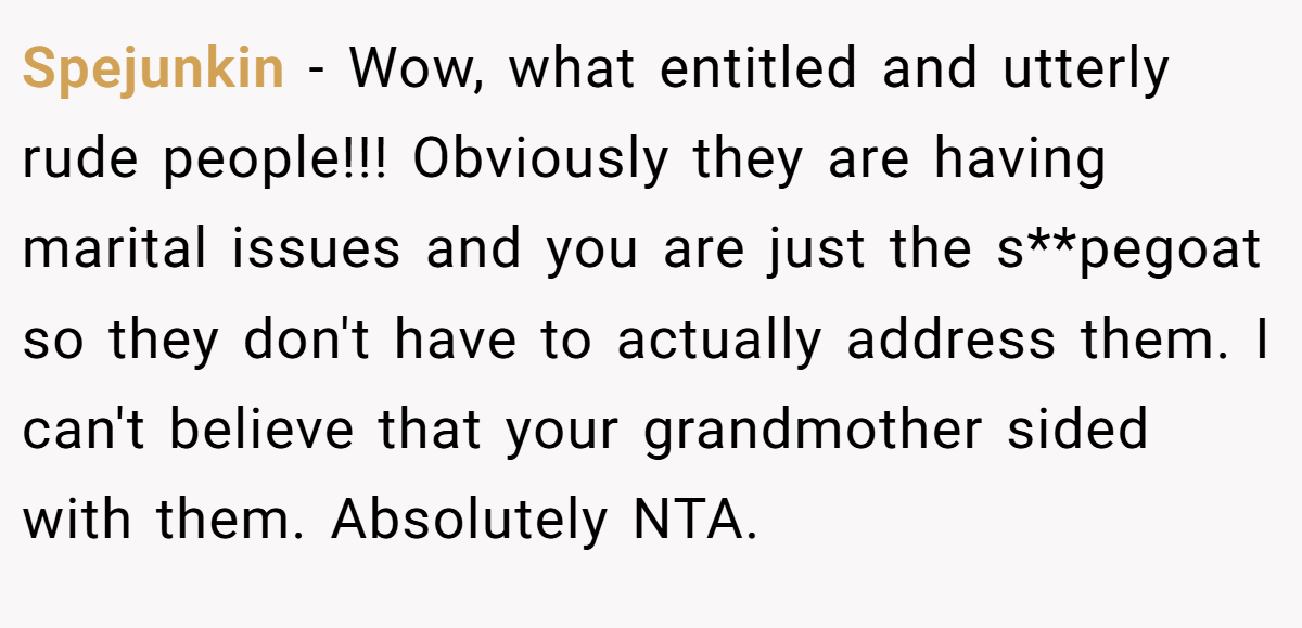Spejunkin − Wow, what entitled and utterly rude people!!! Obviously they are having marital issues and you are just the s**pegoat so they don't have to actually address them. I can't believe that your grandmother sided with them. Absolutely NTA.