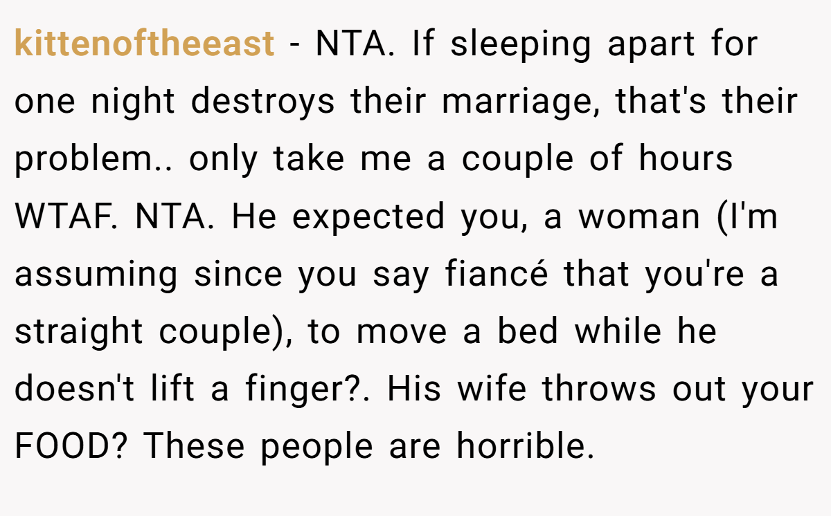 kittenoftheeast − NTA. If sleeping apart for one night destroys their marriage, that's their problem.. only take me a couple of hours WTAF. NTA. He expected you, a woman (I'm assuming since you say fiancé that you're a straight couple), to move a bed while he doesn't lift a finger?. His wife throws out your FOOD? These people are horrible.