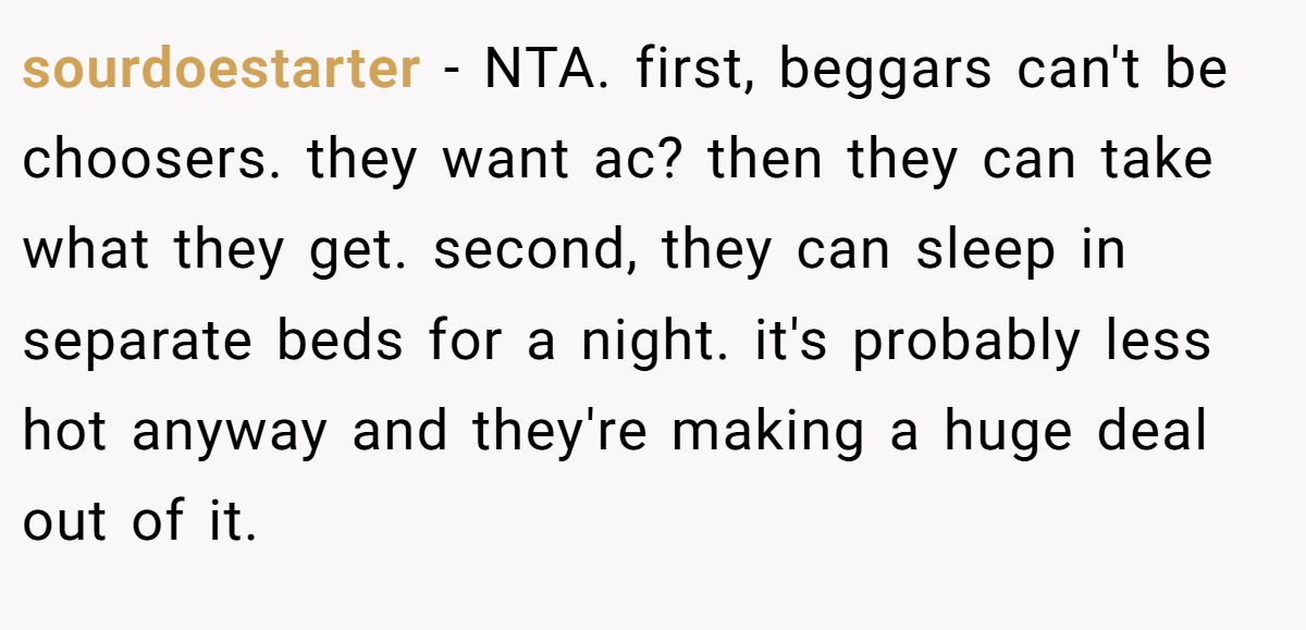 sourdoestarter − NTA. first, beggars can't be choosers. they want ac? then they can take what they get. second, they can sleep in separate beds for a night. it's probably less hot anyway and they're making a huge deal out of it.