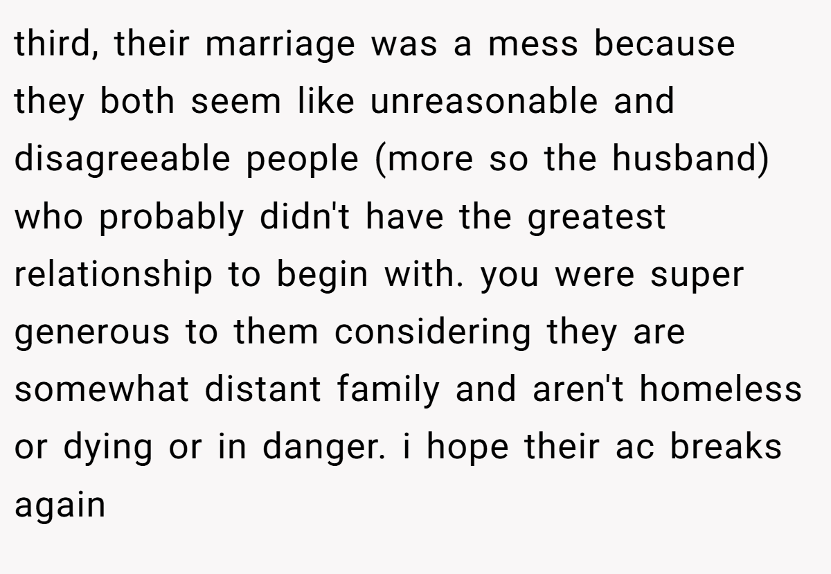 third, their marriage was a mess because they both seem like unreasonable and disagreeable people (more so the husband) who probably didn't have the greatest relationship to begin with. you were super generous to them considering they are somewhat distant family and aren't homeless or dying or in danger. i hope their ac breaks again