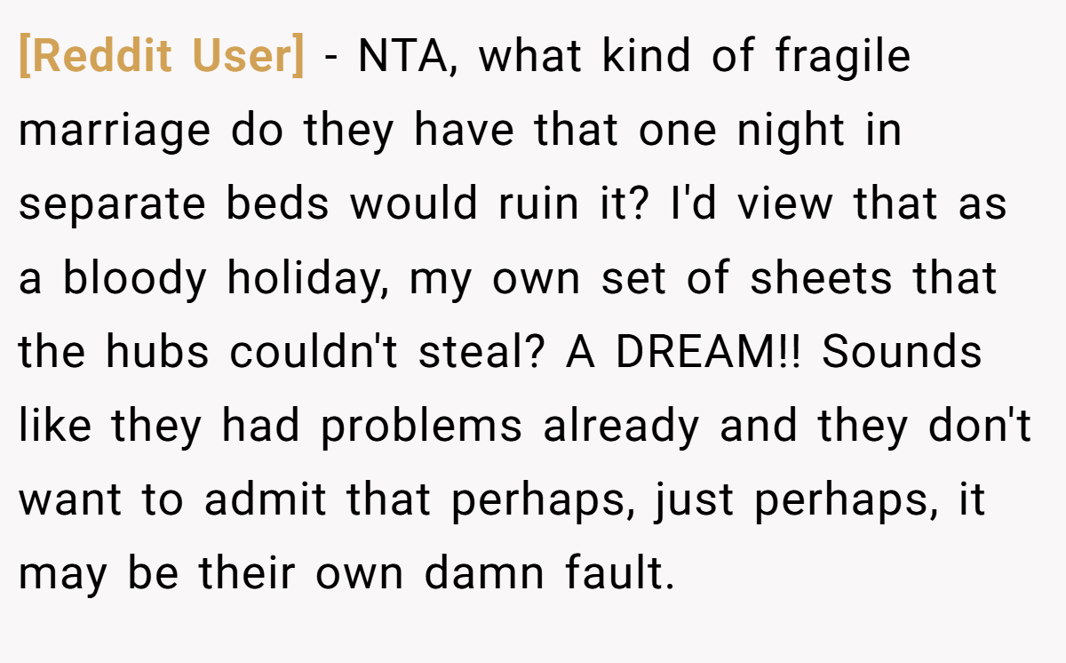 [Reddit User] − NTA, what kind of fragile marriage do they have that one night in separate beds would ruin it? I'd view that as a bloody holiday, my own set of sheets that the hubs couldn't steal? A DREAM!! Sounds like they had problems already and they don't want to admit that perhaps, just perhaps, it may be their own damn fault.