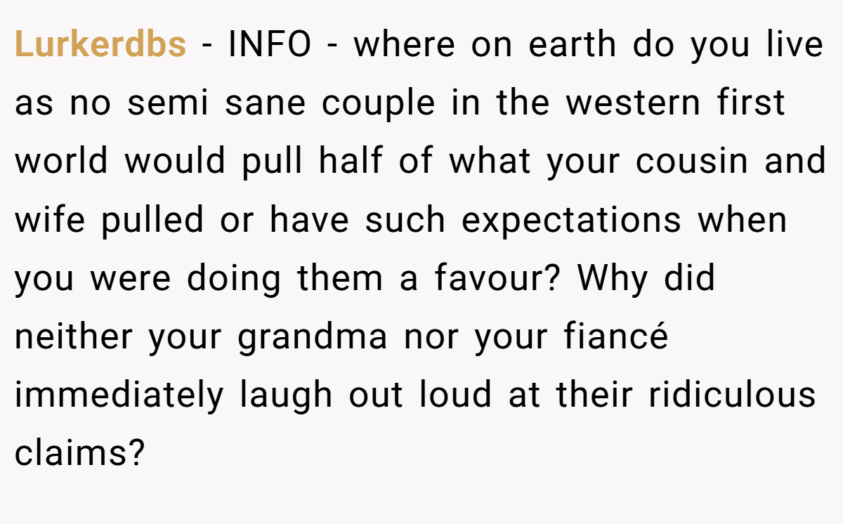 Lurkerdbs − INFO - where on earth do you live as no semi sane couple in the western first world would pull half of what your cousin and wife pulled or have such expectations when you were doing them a favour? Why did neither your grandma nor your fiancé immediately laugh out loud at their ridiculous claims?
