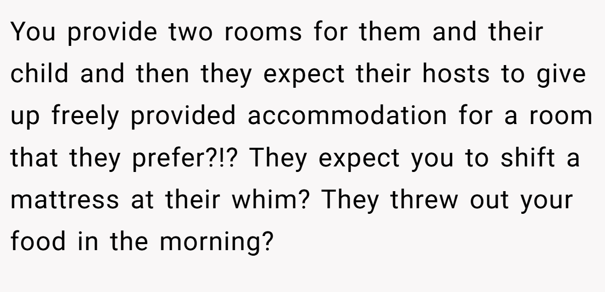 You provide two rooms for them and their child and then they expect their hosts to give up freely provided accommodation for a room that they prefer?!? They expect you to shift a mattress at their whim? They threw out your food in the morning?