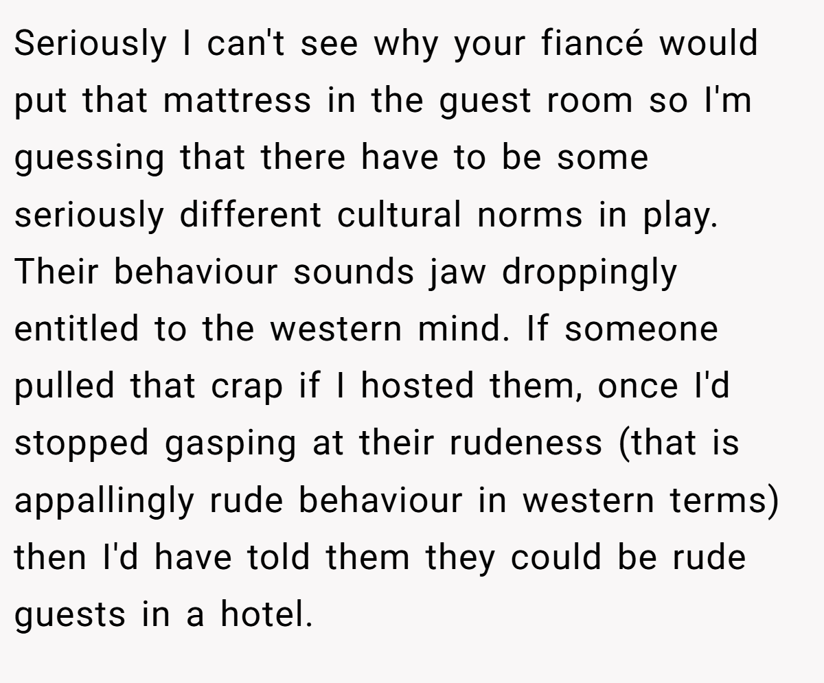 Seriously I can't see why your fiancé would put that mattress in the guest room so I'm guessing that there have to be some seriously different cultural norms in play. Their behaviour sounds jaw droppingly entitled to the western mind. If someone pulled that crap if I hosted them, once I'd stopped gasping at their rudeness (that is appallingly rude behaviour in western terms) then I'd have told them they could be rude guests in a hotel.